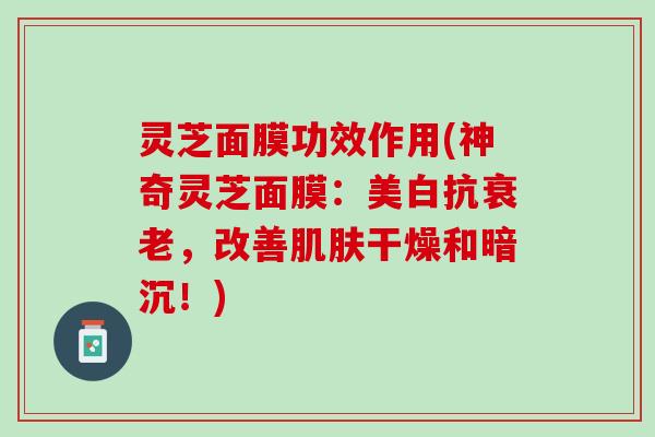 灵芝面膜功效作用(神奇灵芝面膜：美白抗衰老，改善肌肤干燥和暗沉！)