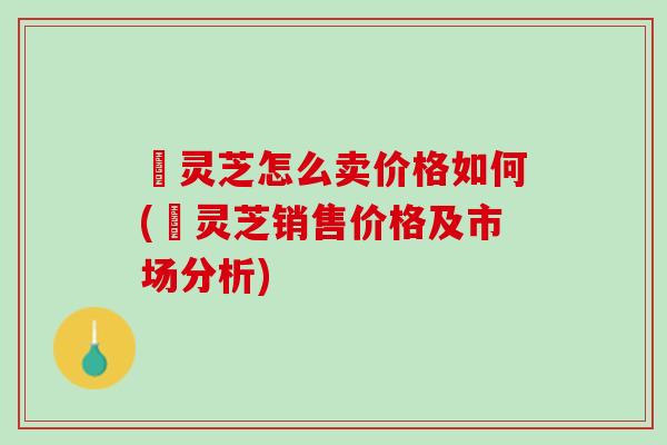 焄灵芝怎么卖价格如何(焄灵芝销售价格及市场分析)