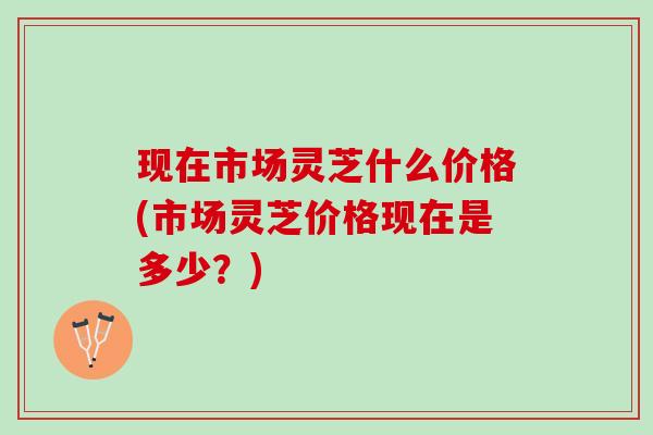 现在市场灵芝什么价格(市场灵芝价格现在是多少?) 现在市场灵芝什么价格(市场灵芝价格现在是多少?)