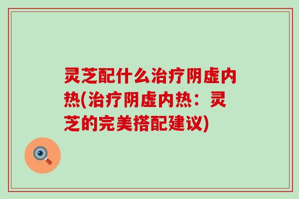 灵芝配什么治疗阴虚内热(治疗阴虚内热：灵芝的完美搭配建议)