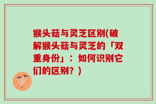 猴头菇与灵芝区别(破解猴头菇与灵芝的「双重身份」：如何识别它们的区别？)