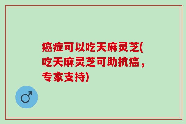 癌症可以吃天麻灵芝(吃天麻灵芝可助抗癌，专家支持)