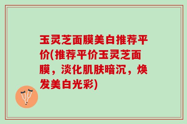 玉灵芝面膜美白推荐平价(推荐平价玉灵芝面膜，淡化肌肤暗沉，焕发美白光彩)