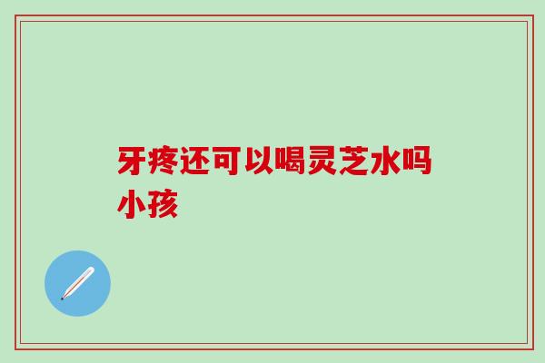 牙疼还可以喝灵芝水吗小孩