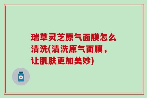 瑞草灵芝原气面膜怎么清洗(清洗原气面膜，让更加美妙)