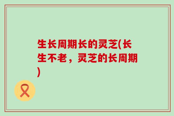 生长周期长的灵芝(长生不老，灵芝的长周期)