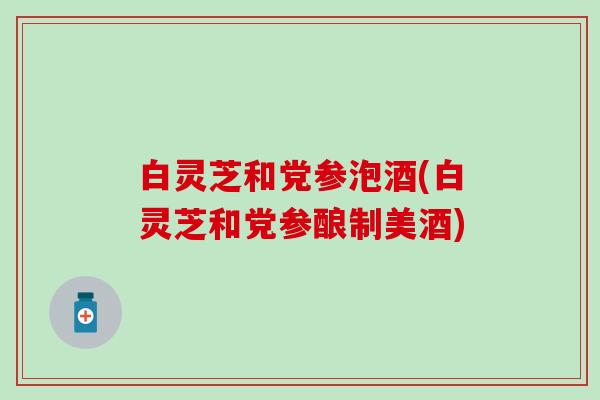 白灵芝和党参泡酒(白灵芝和党参酿制美酒)
