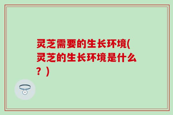 灵芝需要的生长环境(灵芝的生长环境是什么？)