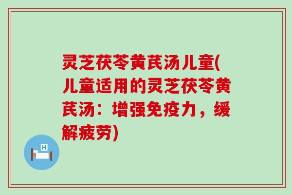 灵芝茯苓黄芪汤儿童(儿童适用的灵芝茯苓黄芪汤：增强免疫力，缓解疲劳)