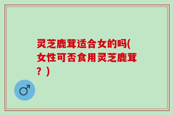 灵芝鹿茸适合女的吗(女性可否食用灵芝鹿茸？)