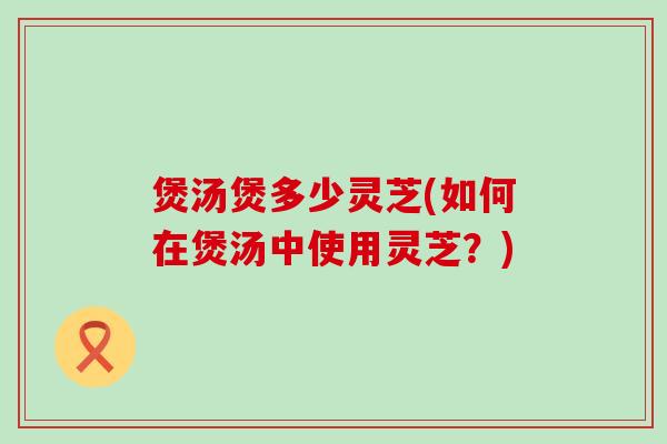 煲汤煲多少灵芝(如何在煲汤中使用灵芝？)