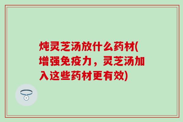 炖灵芝汤放什么药材(增强免疫力，灵芝汤加入这些药材更有效)