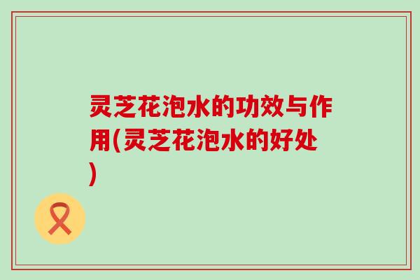 灵芝花泡水的功效与作用(灵芝花泡水的好处)