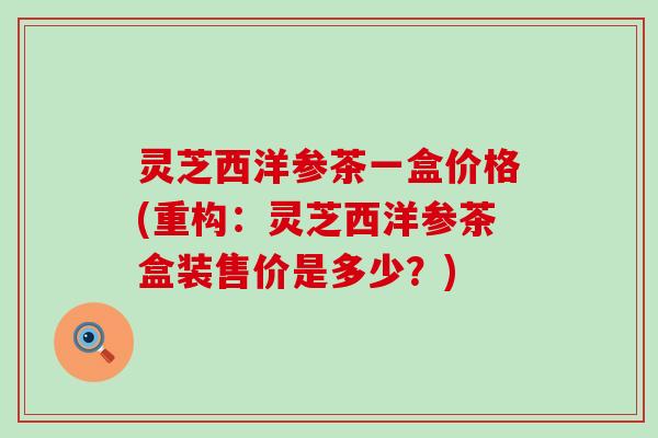 灵芝西洋参茶一盒价格(重构：灵芝西洋参茶盒装售价是多少？)