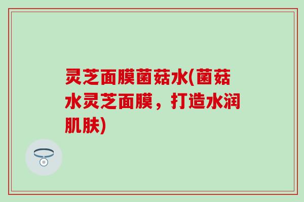 灵芝面膜菌菇水(菌菇水灵芝面膜，打造水润肌肤)