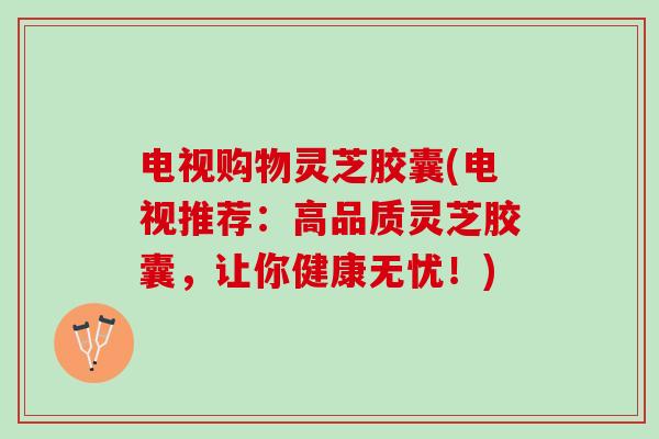电视购物灵芝胶囊(电视推荐：高品质灵芝胶囊，让你健康无忧！)