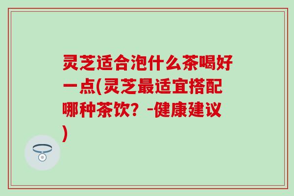 灵芝适合泡什么茶喝好一点(灵芝最适宜搭配哪种茶饮？-健康建议)