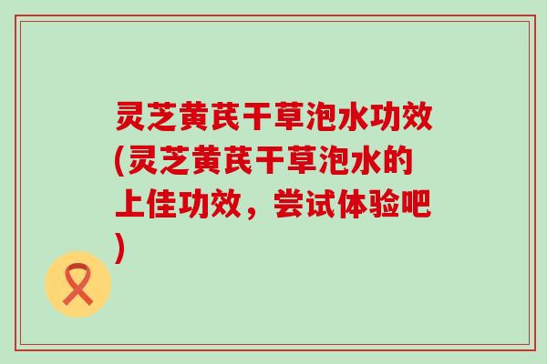 灵芝黄芪干草泡水功效(灵芝黄芪干草泡水的上佳功效，尝试体验吧)