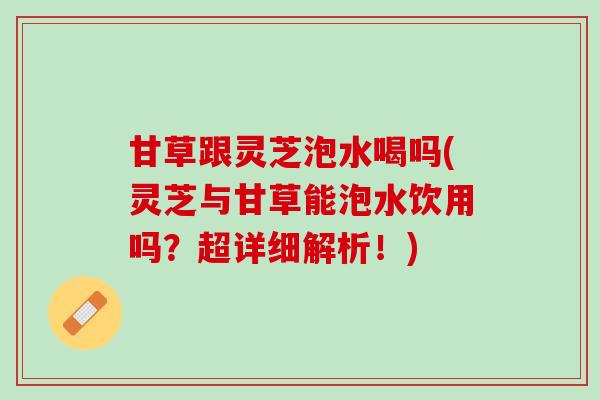 甘草跟灵芝泡水喝吗(灵芝与甘草能泡水饮用吗？超详细解析！)