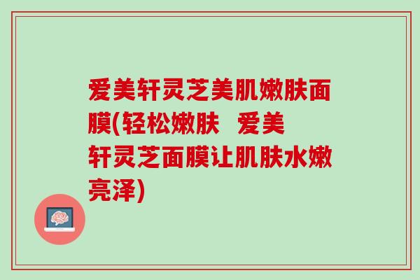 爱美轩灵芝美肌嫩肤面膜(轻松嫩肤  爱美轩灵芝面膜让肌肤水嫩亮泽)