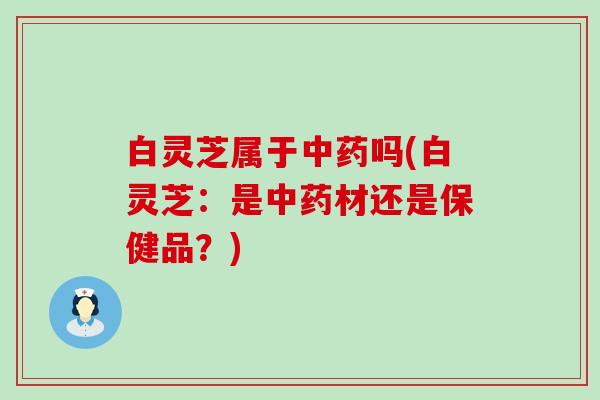 白灵芝属于中药吗(白灵芝：是中药材还是保健品？)