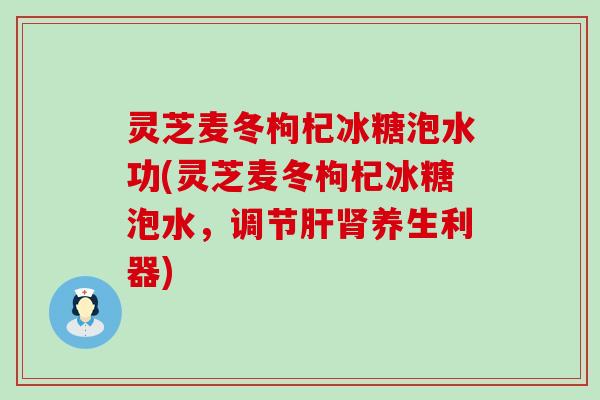 灵芝麦冬枸杞冰糖泡水功(灵芝麦冬枸杞冰糖泡水，调节肝肾养生利器)