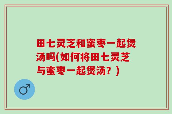 田七灵芝和蜜枣一起煲汤吗(如何将田七灵芝与蜜枣一起煲汤？)