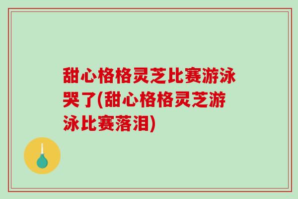甜心格格灵芝比赛游泳哭了(甜心格格灵芝游泳比赛落泪)