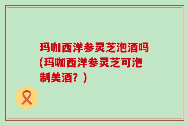 玛咖西洋参灵芝泡酒吗(玛咖西洋参灵芝可泡制美酒？)