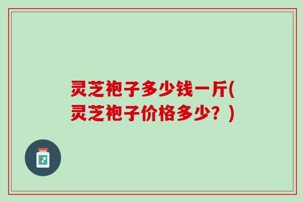 灵芝袍子多少钱一斤(灵芝袍子价格多少？)