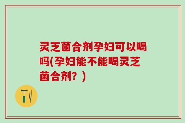 灵芝菌合剂孕妇可以喝吗(孕妇能不能喝灵芝菌合剂？)