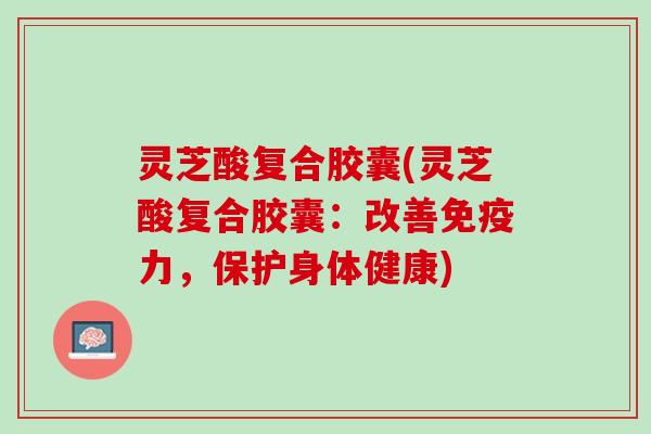 灵芝酸复合胶囊(灵芝酸复合胶囊：改善免疫力，保护身体健康)