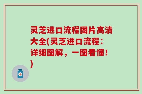 灵芝进口流程图片高清大全(灵芝进口流程：详细图解，一图看懂！)