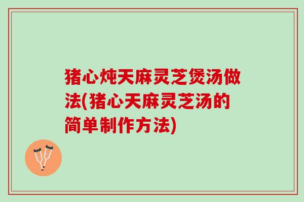 猪心炖天麻灵芝煲汤做法(猪心天麻灵芝汤的简单制作方法)