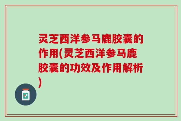 灵芝西洋参马鹿胶囊的作用(灵芝西洋参马鹿胶囊的功效及作用解析)