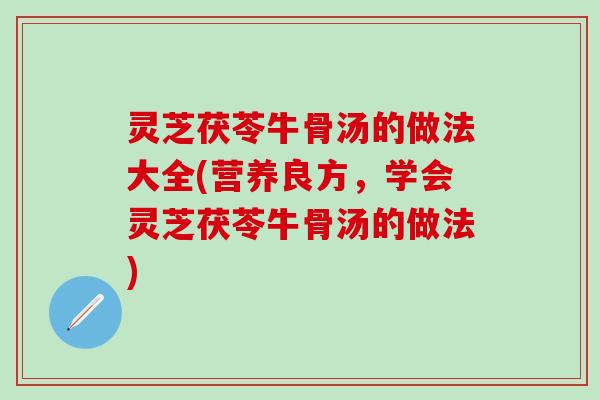 灵芝茯苓牛骨汤的做法大全(营养良方，学会灵芝茯苓牛骨汤的做法)
