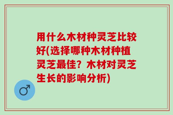 用什么木材种灵芝比较好(选择哪种木材种植灵芝最佳？木材对灵芝生长的影响分析)