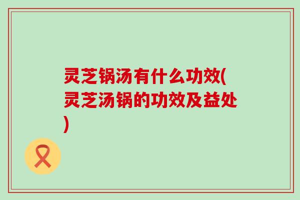 灵芝锅汤有什么功效(灵芝汤锅的功效及益处)