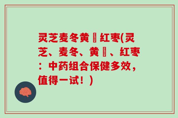 灵芝麦冬黄茋红枣(灵芝、麦冬、黄茋、红枣：中药组合保健多效，值得一试！)