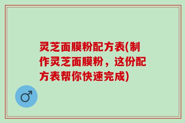 灵芝面膜粉配方表(制作灵芝面膜粉，这份配方表帮你快速完成)