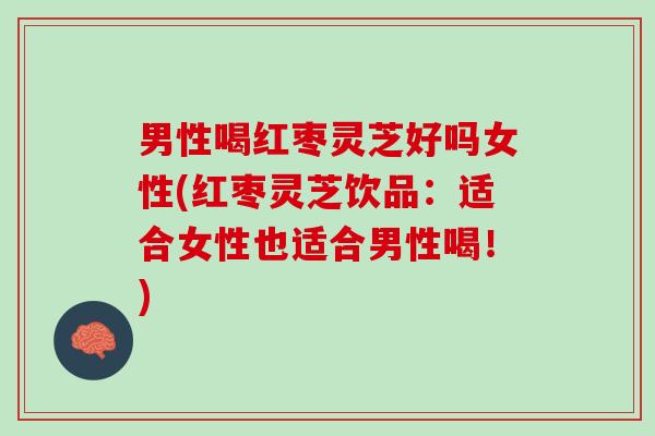 男性喝红枣灵芝好吗女性(红枣灵芝饮品：适合女性也适合男性喝！)