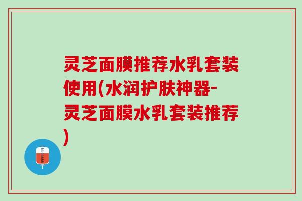 灵芝面膜推荐水乳套装使用(水润护肤神器-灵芝面膜水乳套装推荐)