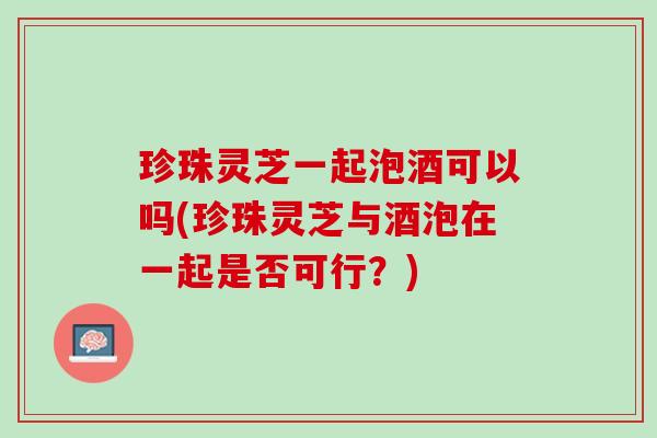 珍珠灵芝一起泡酒可以吗(珍珠灵芝与酒泡在一起是否可行？)