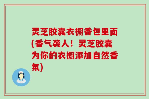 灵芝胶囊衣橱香包里面(香气袭人！灵芝胶囊为你的衣橱添加自然香氛)