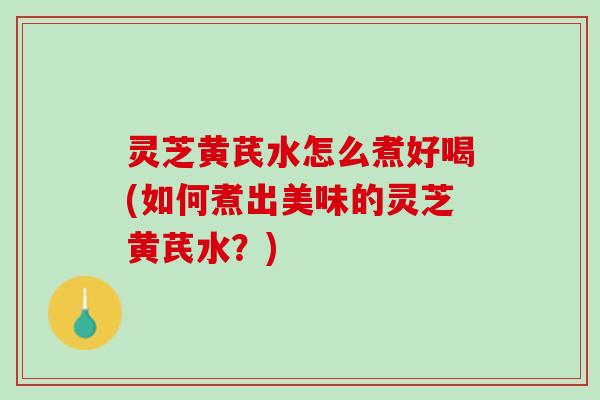 灵芝黄芪水怎么煮好喝(如何煮出美味的灵芝黄芪水？)