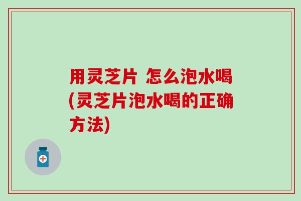 用灵芝片 怎么泡水喝(灵芝片泡水喝的正确方法)