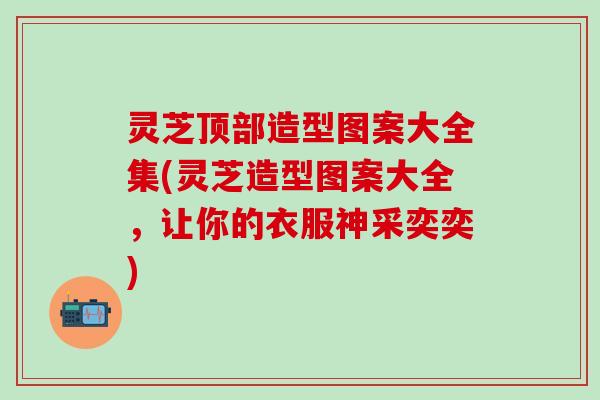 灵芝顶部造型图案大全集(灵芝造型图案大全，让你的衣服神采奕奕)