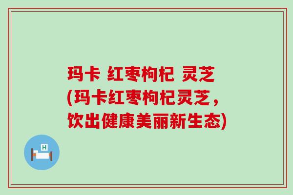 玛卡 红枣枸杞 灵芝(玛卡红枣枸杞灵芝，饮出健康美丽新生态)