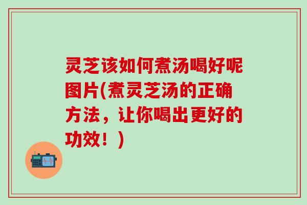 灵芝该如何煮汤喝好呢图片(煮灵芝汤的正确方法，让你喝出更好的功效！)
