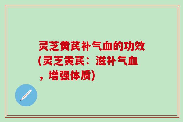灵芝黄芪补气血的功效(灵芝黄芪：滋补气血，增强体质)
